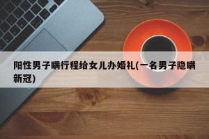 阳性男子瞒行程给女儿办婚礼(一名男子隐瞒新冠)