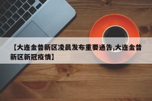 【大连金普新区凌晨发布重要通告,大连金普新区新冠疫情】
