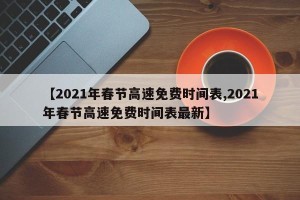 【2021年春节高速免费时间表,2021年春节高速免费时间表最新】