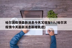 哈尔滨疫情最新消息今天又增加9人(哈尔滨疫情今天最新消息新增轨迹)