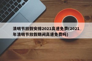 清明节放假安排2021高速免费(2021年清明节放假期间高速免费吗)