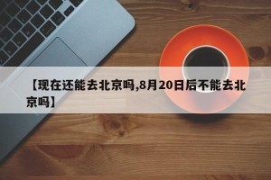 【现在还能去北京吗,8月20日后不能去北京吗】