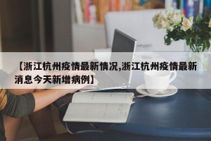 【浙江杭州疫情最新情况,浙江杭州疫情最新消息今天新增病例】