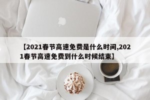 【2021春节高速免费是什么时间,2021春节高速免费到什么时候结束】