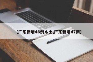 【广东新增46例本土,广东新增47例】
