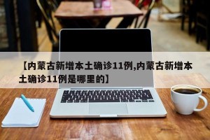 【内蒙古新增本土确诊11例,内蒙古新增本土确诊11例是哪里的】