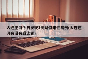 大连庄河今日发现1例疑似阳性病例(大连庄河有没有感染者)