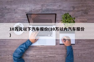 10万元以下汽车报价(10万以内汽车报价)
