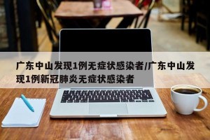 广东中山发现1例无症状感染者/广东中山发现1例新冠肺炎无症状感染者