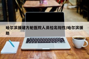 哈尔滨援建方舱医院人员检出阳性/哈尔滨援助