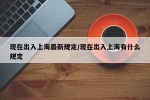 现在出入上海最新规定/现在出入上海有什么规定