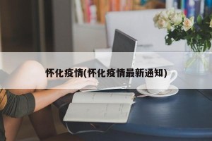 怀化疫情(怀化疫情最新通知)