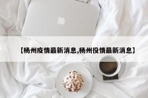 【杨州疫情最新消息,杨州役情最新消息】