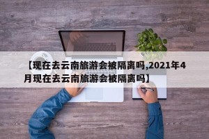 【现在去云南旅游会被隔离吗,2021年4月现在去云南旅游会被隔离吗】