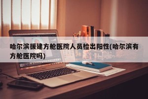 哈尔滨援建方舱医院人员检出阳性(哈尔滨有方舱医院吗)