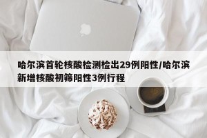 哈尔滨首轮核酸检测检出29例阳性/哈尔滨新增核酸初筛阳性3例行程