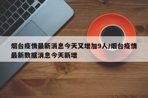 烟台疫情最新消息今天又增加9人/烟台疫情最新数据消息今天新增