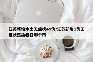 江苏新增本土无症状49例/江苏新增1例无症状感染者在哪个市