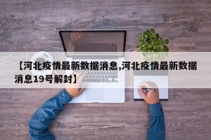 【河北疫情最新数据消息,河北疫情最新数据消息19号解封】