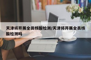 天津将开展全员核酸检测/天津将开展全员核酸检测吗