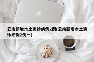 云南新增本土确诊病例2例(云南新增本土确诊病例2例一)